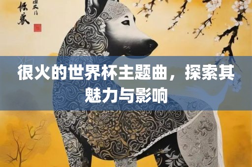 很火的世界杯主题曲，探索其魅力与影响