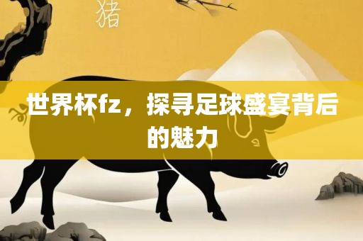 世界杯fz，探寻足球盛宴背后的魅力