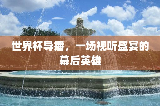 世界杯导播，一场视听盛宴的幕后英雄