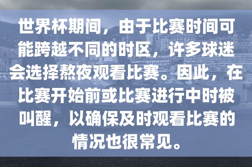 世界杯期间，由于比赛时间可能跨越不同的时区，许多球迷会选择熬夜观看比赛。因此，在比赛开始前或比赛进行中时被叫醒，以确保及时观看比赛的情况也很常见。洛阳市法福文化传播有限公司