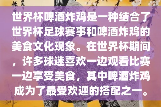 世界杯啤酒炸鸡是一种结合了世界杯足球赛事和啤酒炸鸡的美食文化现象。在世界杯期间，许多球迷喜欢一边观看比赛一边享受美食，其中啤酒炸鸡成为了最受欢迎的搭配之一。洛阳市法福文化传播有限公司