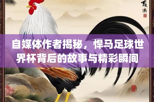 自媒体作者揭秘，悍马足球世界杯背后的故事与精彩瞬间
