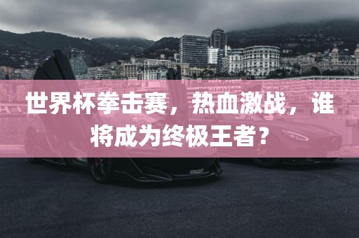 世界杯拳击赛，热血激战，谁将成为终极王者？洛阳市法福文化传播有限公司