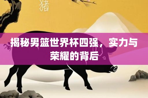 揭秘男篮世界杯四强，实力与荣耀的背后