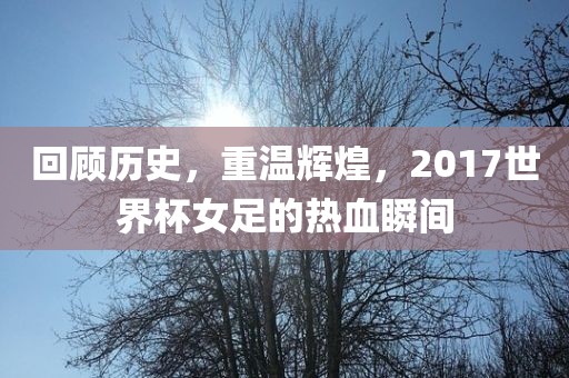 回顾历史，重温辉煌，2017世界杯女足的热血瞬间
