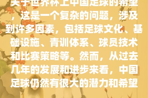 关于世界杯上中国足球的希望，这是一个复杂的问题，涉及到许多因素，包括足球文化、基础设施、青训体系、球员技术和比赛策略等。然而，从过去几年的发展和进步来看，中国足球仍然有很大的潜力和希望。洛阳市法福文化传播有限公司