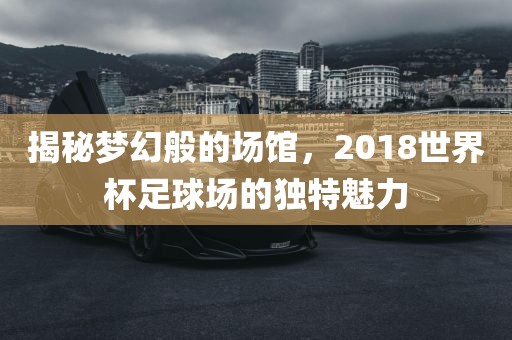 揭秘梦幻般的场馆，2018世界杯足球场的独特魅力洛阳市法福文化传播有限公司