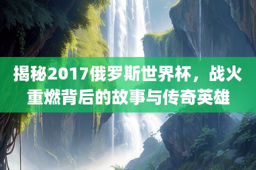 揭秘2017俄罗斯世界杯，战火重燃背后的故事与传奇英雄