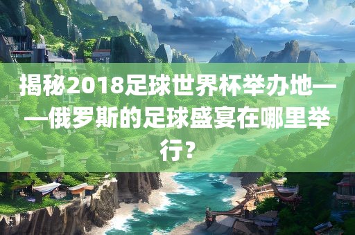 揭秘2018足球世界杯举办地——俄罗斯的足球盛宴在哪里举行？洛阳市法福文化传播有限公司