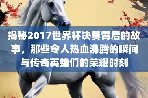 揭秘2017世界杯决赛背后的故事，那些令人热血沸腾的瞬间与传奇英雄们的荣耀时刻