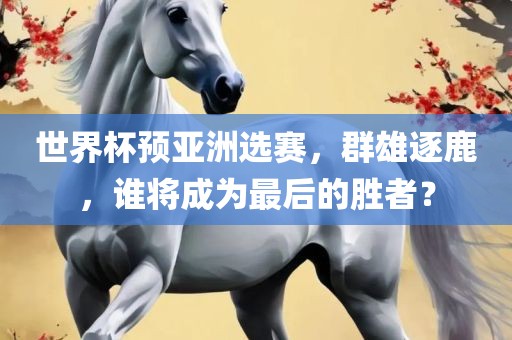 世界杯预亚洲选赛，群雄逐鹿，谁将成为最后的胜者？