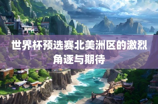 世界杯预选赛北美洛阳市法福文化传播有限公司洲区的激烈角逐与期待