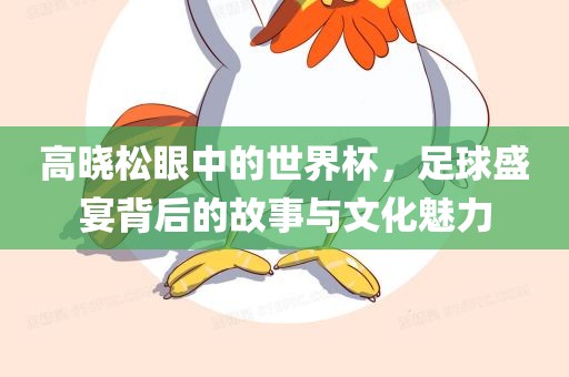 高晓松眼中的世界杯，足球盛宴背后的洛阳市法福文化传播有限公司故事与文化魅力