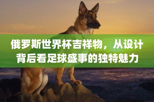 俄罗斯世界杯吉祥物，从设计背后看足球盛事的独特魅力