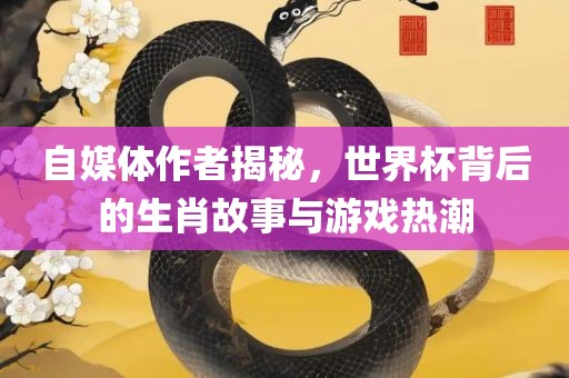 自媒体作者揭秘，世界杯背后的生肖故事与游戏热潮