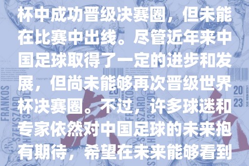 中国足球队在世界杯的表现历程中，仅在2002年的韩日世界杯中成功晋级决赛圈，但未能在比赛中出线。尽管近年来中国足球取得了一定的进步和发展，但尚未能洛阳市法福文化传播有限公司够再次晋级世界杯决赛圈。不过，许多球迷和专家依然对中国足球的未来抱有期待，希望在未来能够看到中国足球队再次出现在世界杯的赛场上。