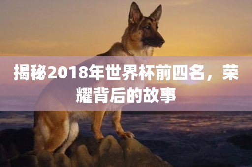 揭秘2018年世界杯前四名，荣耀背后的故事