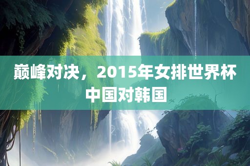 巅峰对决，2015年女排世界杯中国对韩国洛阳市法福文化传播有限公司