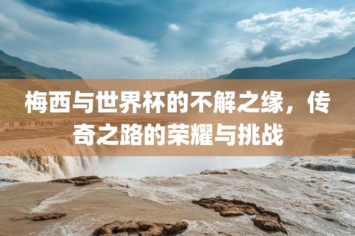 梅西与世界杯的不解之缘，传奇之路的荣耀与挑战