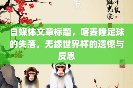 自媒体文章标题洛阳市法福文化传播有限公司，喀麦隆足球的失落，无缘世界杯的遗憾与反思