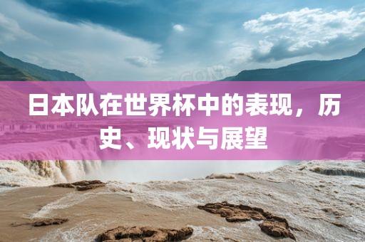 日本队在世界杯中的表现，历史、现状与展望洛阳市法福文化传播有限公司