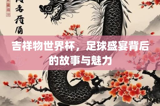 吉祥物世界杯，足球盛宴背后的故事与魅力