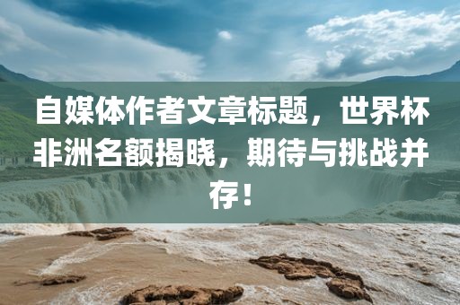 自媒体作者文章标题，世界杯非洲名额揭晓，期待与挑战并存！洛阳市法福文化传播有限公司