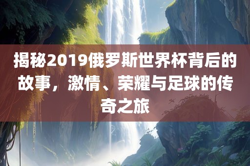 揭秘2019俄罗斯世界杯背后的故事，激情、荣耀与足球的传奇之旅洛阳市法福文化传播有限公司
