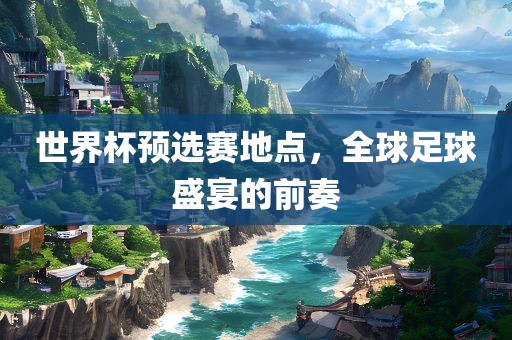 世界杯预选赛地点，全球足球盛宴的前奏洛阳市法福文化传播有限公司