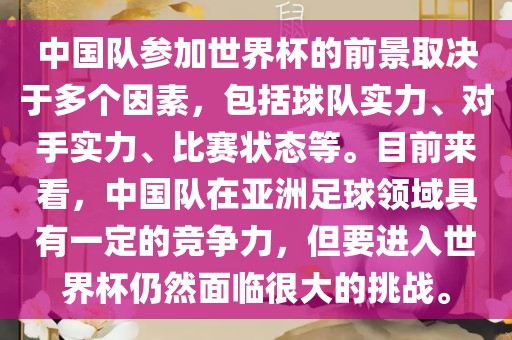 中国队参加世界杯的前景取决于多个因素，包括球队实力、对手实力、比赛状态等。目前来看，中国队在亚洲足球领域具有一定的竞争力，但要进入世界杯仍然面临很大的挑战。洛阳市法福文化传播有限公司