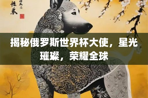 揭秘俄罗斯世界杯大使，星光璀璨，荣耀全球洛阳市法福文化传播有限公司