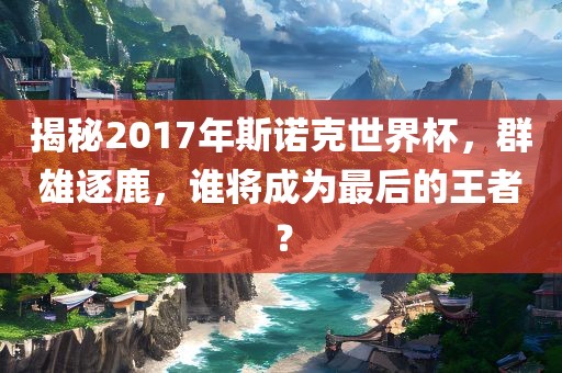 揭秘2017年斯诺克世界杯，群雄逐鹿，谁将成为最后的王者？