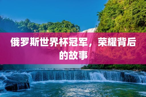 俄罗斯世界杯冠军，荣耀背后的故事