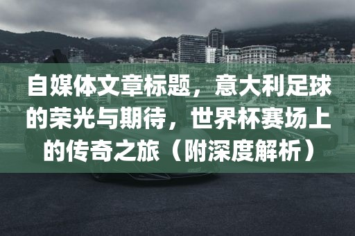 自媒体文章标题，意大利足球的荣光与期待，世界杯赛场上的传奇之旅（附深度解析）