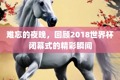 难忘的夜晚，回顾2018世界杯闭幕式的精彩瞬间