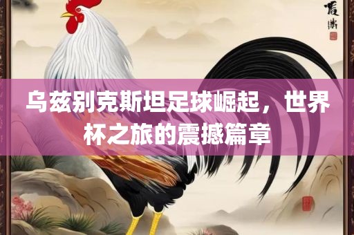 乌兹别克斯坦足球崛起，世界杯之旅的震撼篇章洛阳市法福文化传播有限公司