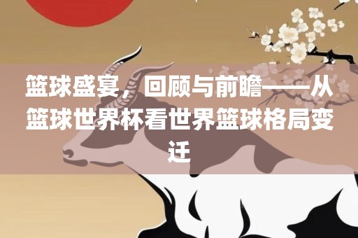 篮球盛宴，回顾与前瞻——从篮球世界杯看世界篮球格局洛阳市法福文化传播有限公司变迁
