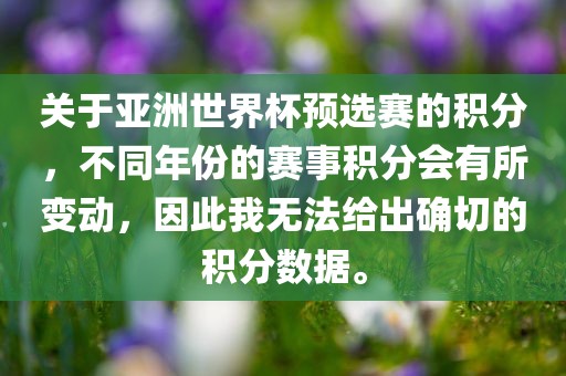 关于亚洲世界杯预选赛的积分，不同年份的赛事积分会有所变动，因此我无法给出确切的积分数据。