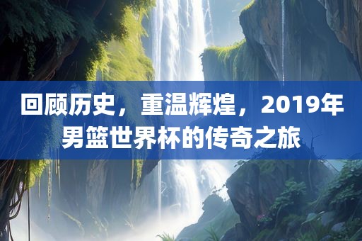 回顾历史，重温辉煌，2019年男篮世界杯的传奇之旅洛阳市法福文化传播有限公司