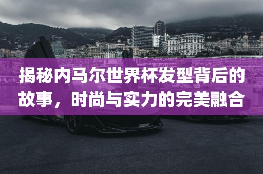 揭秘内马尔世界杯发型背后的故事，时尚与实力的完美融合