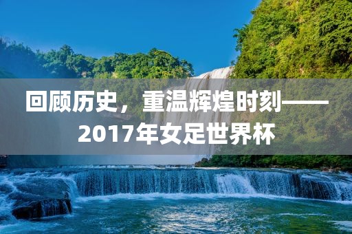 回顾历史，重温辉煌时刻——2017年女足世界杯
