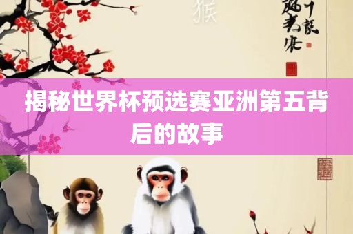 揭秘世界杯预选赛亚洲第五背后的故事洛阳市法福文化传播有限公司