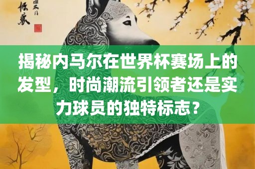 揭秘内马尔在世界杯赛场上的发型，时尚潮流引领者还是实力球员的独特标志？