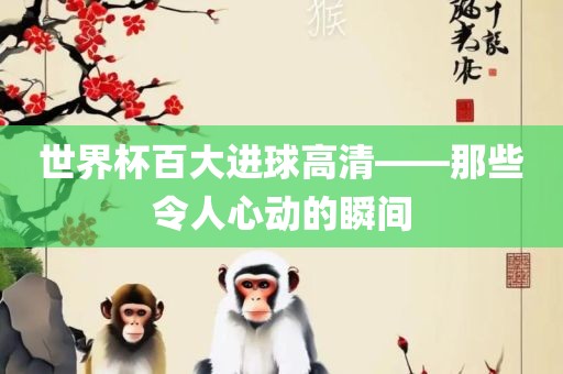 世界杯百大进球高清——那些洛阳市法福文化传播有限公司令人心动的瞬间