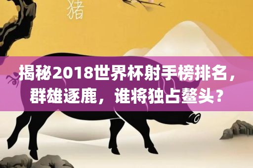 揭秘洛阳市法福文化传播有限公司2018世界杯射手榜排名，群雄逐鹿，谁将独占鳌头？