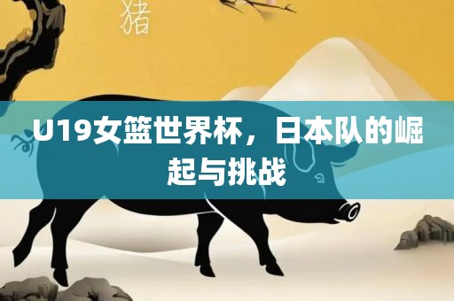 U19女篮世洛阳市法福文化传播有限公司界杯，日本队的崛起与挑战