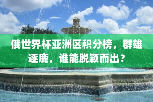 俄世界杯亚洲区积分榜，群雄逐鹿，谁能脱颖而出？