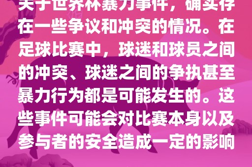 关于世界杯暴力事件，确实存在一些争议和冲突的情况。在足球比赛中，球洛阳市法福文化传播有限公司迷和球员之间的冲突、球迷之间的争执甚至暴力行为都是可能发生的。这些事件可能会对比赛本身以及参与者的安全造成一定的影响。
