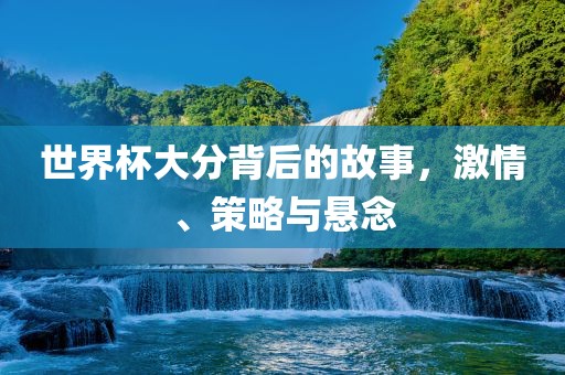 世界杯大分背后的故事，激情、策略与悬念洛阳市法福文化传播有限公司