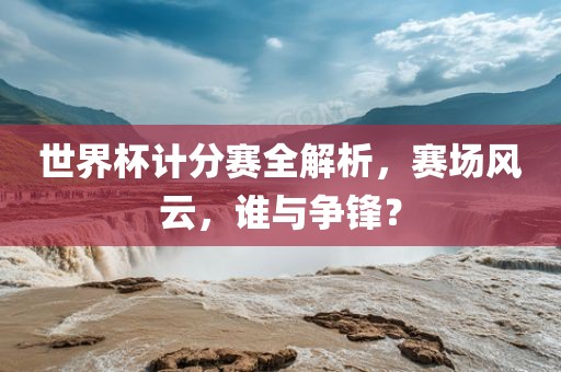 世界杯计分赛全解析，赛场风云，谁与争锋？洛阳市法福文化传播有限公司